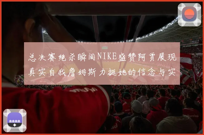 总决赛绝杀瞬间NIKE盛赞阿贾展现真实自我詹姆斯力挺她的信念与实力