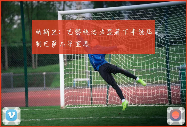 纳斯里：巴黎统治力显著下半场压制巴萨几乎窒息
