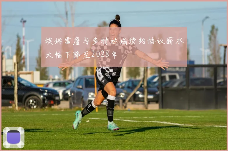 埃姆雷詹与多特达成续约协议薪水大幅下降至2028年