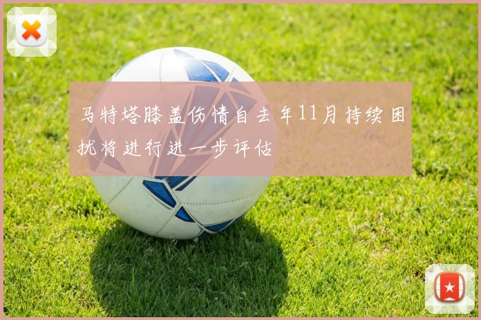 马特塔膝盖伤情自去年11月持续困扰将进行进一步评估