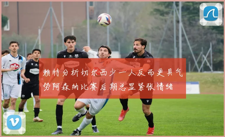 赖特分析切尔西少一人反而更具气势阿森纳比赛后期总显紧张情绪