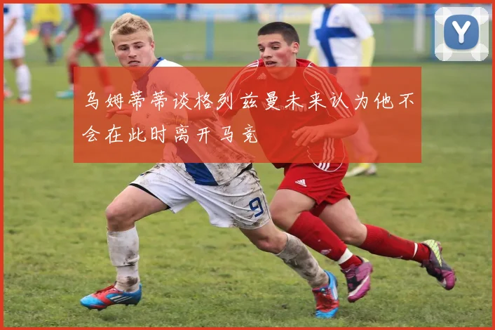 乌姆蒂蒂谈格列兹曼未来认为他不会在此时离开马竞