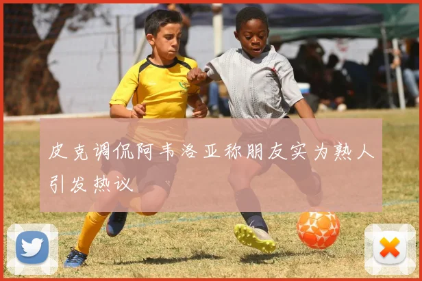 皮克调侃阿韦洛亚称朋友实为熟人引发热议