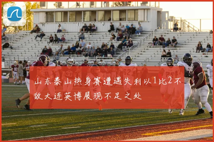 山东泰山热身赛遭遇失利以1比2不敌大连英博展现不足之处