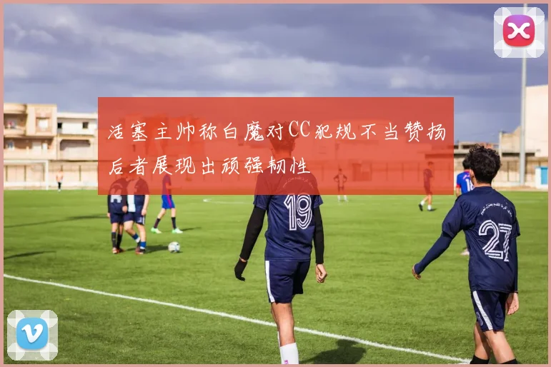 活塞主帅称白魔对CC犯规不当赞扬后者展现出顽强韧性