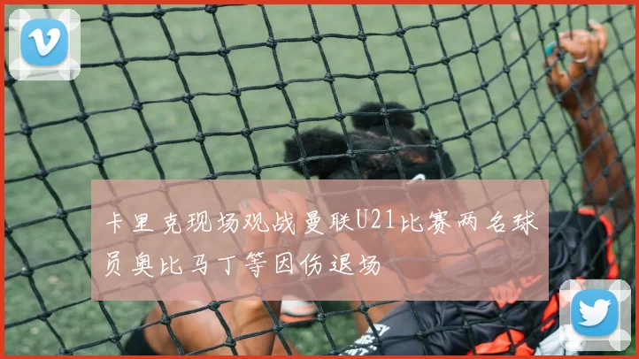 卡里克现场观战曼联U21比赛两名球员奥比马丁等因伤退场