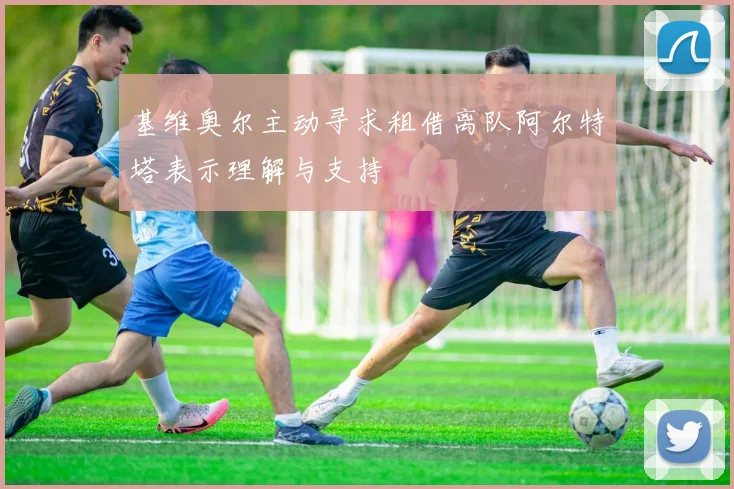 基维奥尔主动寻求租借离队阿尔特塔表示理解与支持