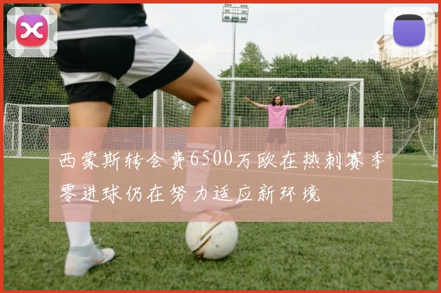 西蒙斯转会费6500万欧在热刺赛季零进球仍在努力适应新环境