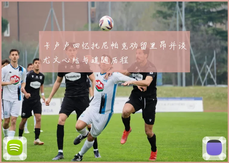 卡卢卢回忆托尼帕克劝留里昂并谈尤文心结与追随历程