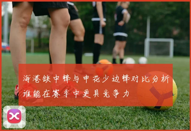 海港缺中锋与申花少边锋对比分析谁能在赛季中更具竞争力