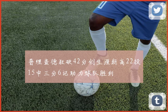 普理查德狂砍42分创生涯新高22投15中三分6记助力球队胜利