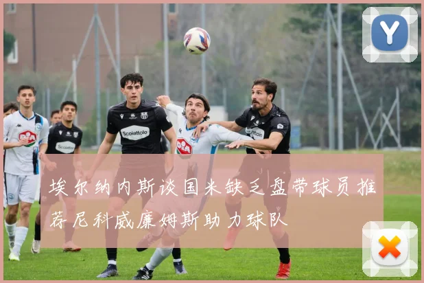 埃尔纳内斯谈国米缺乏盘带球员推荐尼科威廉姆斯助力球队