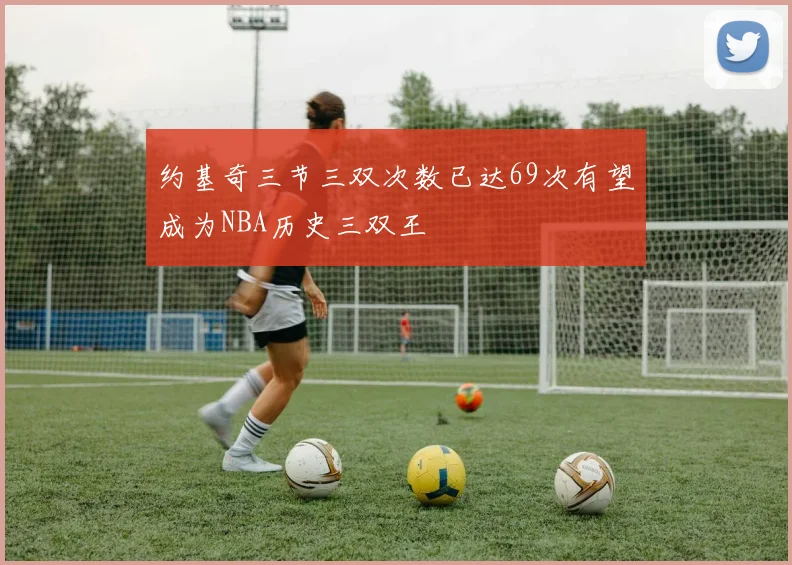 约基奇三节三双次数已达69次有望成为NBA历史三双王