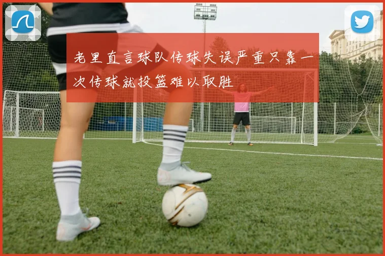 老里直言球队传球失误严重只靠一次传球就投篮难以取胜
