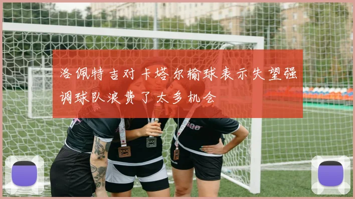 洛佩特吉对卡塔尔输球表示失望强调球队浪费了太多机会