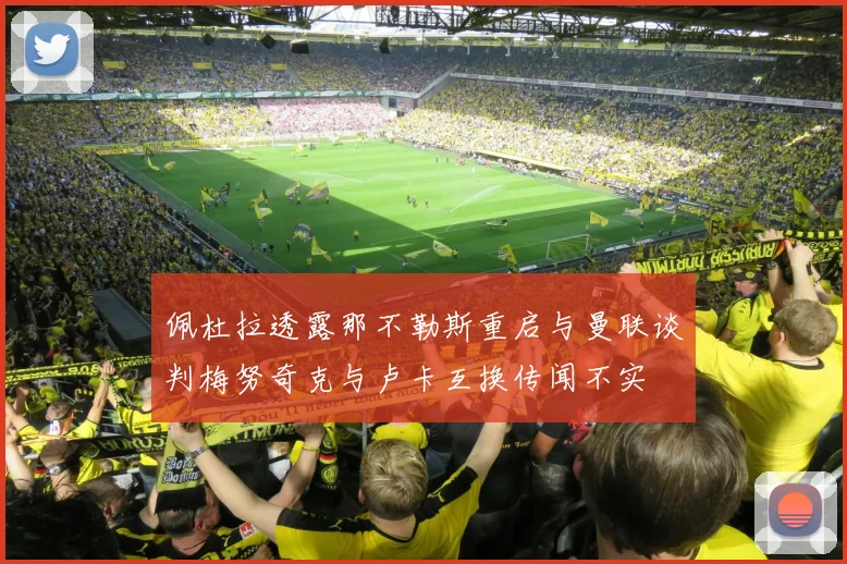 佩杜拉透露那不勒斯重启与曼联谈判梅努奇克与卢卡互换传闻不实