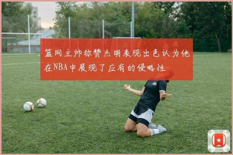 篮网主帅称赞杰明表现出色认为他在NBA中展现了应有的侵略性