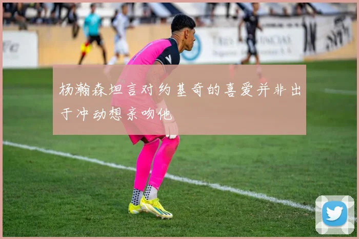 杨瀚森坦言对约基奇的喜爱并非出于冲动想亲吻他