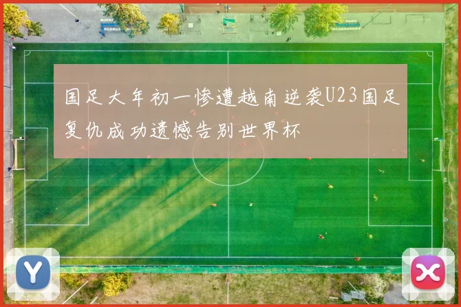 国足大年初一惨遭越南逆袭U23国足复仇成功遗憾告别世界杯
