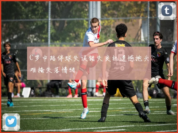 C罗中路停球失误错失良机遗憾抱头难掩失落情绪