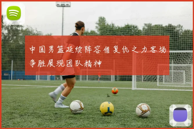 中国男篮延续阵容借复仇之力客场争胜展现团队精神