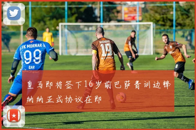 皇马即将签下16岁前巴萨青训边锋纳纳正式协议在即