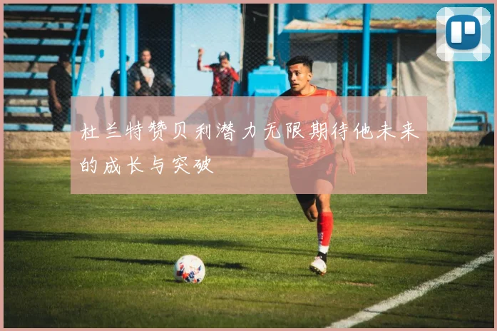 杜兰特赞贝利潜力无限期待他未来的成长与突破