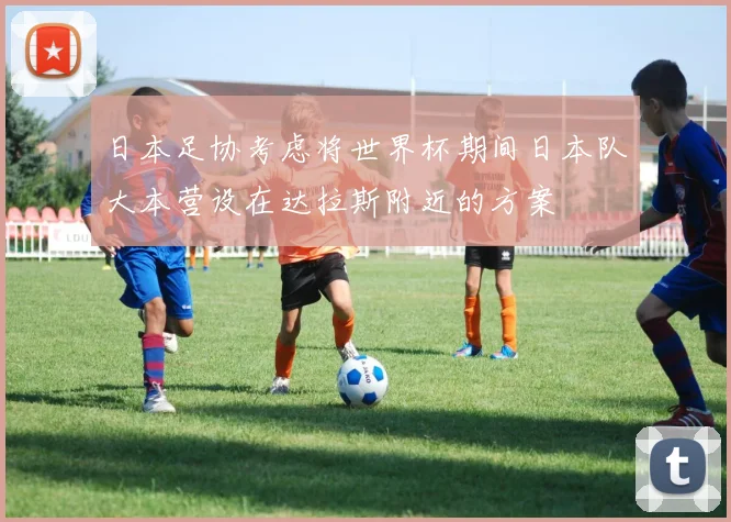 日本足协考虑将世界杯期间日本队大本营设在达拉斯附近的方案