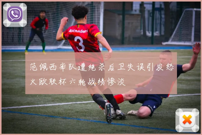 范佩西率队遭绝杀后卫失误引发怒火欧联杯六轮战绩惨淡