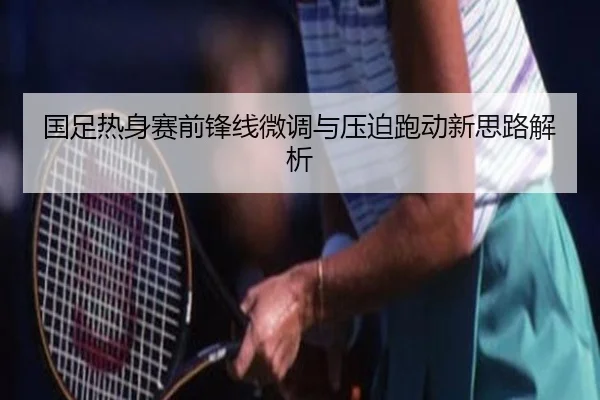 国足热身赛前锋线微调与压迫跑动新思路解析